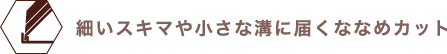 細かいスキマや小さな溝に届くななめカット