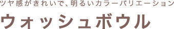 ツヤ感がきれいで、明るいカラーバリエーション ウォッシュボウル