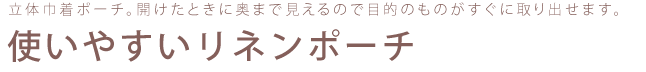 立体巾着ポーチ。開けたときに奥まで見えるので目的のものがすぐに取り出せます。使いやすいリネンポーチ